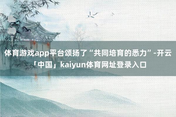 体育游戏app平台颂扬了“共同培育的悉力”-开云「中国」kaiyun体育网址登录入口