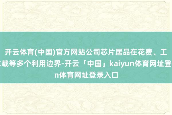 开云体育(中国)官方网站公司芯片居品在花费、工业、车载等多个利用边界-开云「中国」kaiyun体育网址登录入口