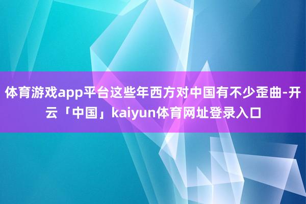 体育游戏app平台这些年西方对中国有不少歪曲-开云「中国」kaiyun体育网址登录入口