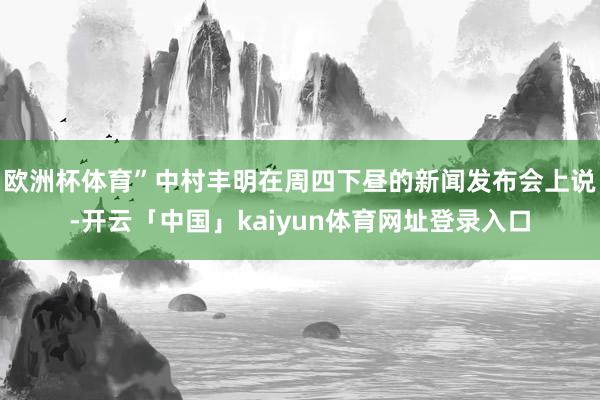 欧洲杯体育”中村丰明在周四下昼的新闻发布会上说-开云「中国」kaiyun体育网址登录入口