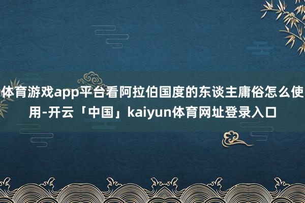 体育游戏app平台看阿拉伯国度的东谈主庸俗怎么使用-开云「中国」kaiyun体育网址登录入口