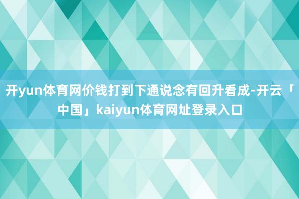 开yun体育网价钱打到下通说念有回升看成-开云「中国」kaiyun体育网址登录入口