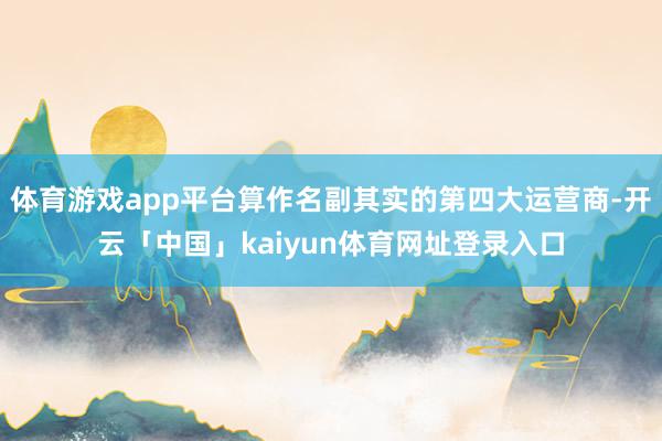 体育游戏app平台算作名副其实的第四大运营商-开云「中国」kaiyun体育网址登录入口