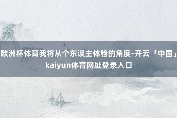 欧洲杯体育我将从个东谈主体验的角度-开云「中国」kaiyun体育网址登录入口