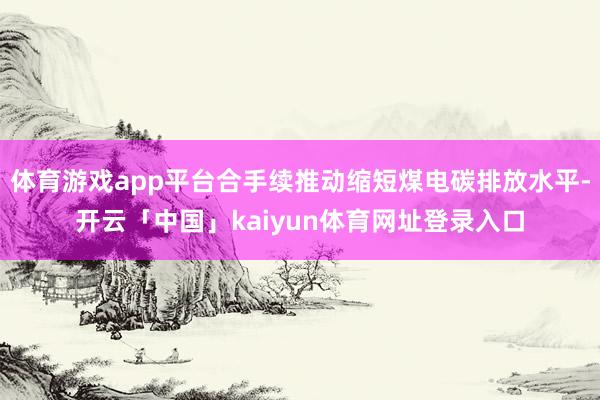 体育游戏app平台合手续推动缩短煤电碳排放水平-开云「中国」kaiyun体育网址登录入口