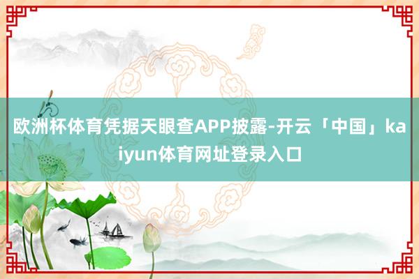 欧洲杯体育凭据天眼查APP披露-开云「中国」kaiyun体育网址登录入口