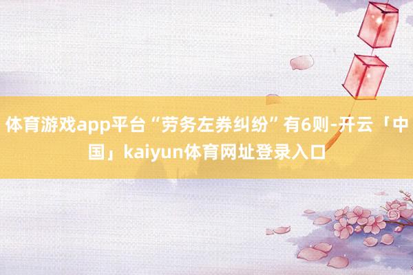 体育游戏app平台“劳务左券纠纷”有6则-开云「中国」kaiyun体育网址登录入口