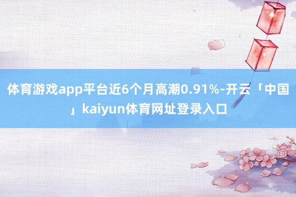 体育游戏app平台近6个月高潮0.91%-开云「中国」kaiyun体育网址登录入口