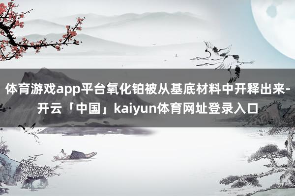 体育游戏app平台氧化铂被从基底材料中开释出来-开云「中国」kaiyun体育网址登录入口