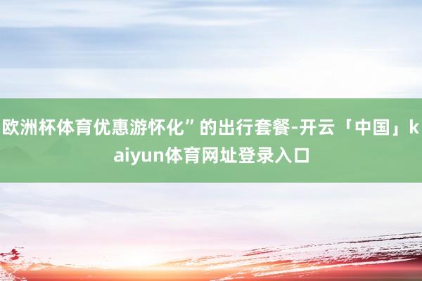 欧洲杯体育优惠游怀化”的出行套餐-开云「中国」kaiyun体育网址登录入口