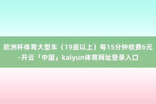 欧洲杯体育大型车（19座以上）每15分钟收费6元-开云「中国」kaiyun体育网址登录入口