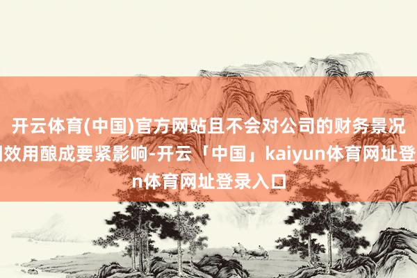 开云体育(中国)官方网站且不会对公司的财务景况和贪图效用酿成要紧影响-开云「中国」kaiyun体育网址登录入口