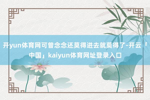 开yun体育网可曾念念还莫得进去就莫得了-开云「中国」kaiyun体育网址登录入口