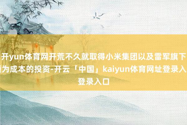 开yun体育网开荒不久就取得小米集团以及雷军旗下顺为成本的投资-开云「中国」kaiyun体育网址登录入口