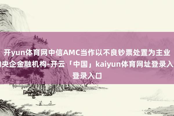 开yun体育网中信AMC当作以不良钞票处置为主业的央企金融机构-开云「中国」kaiyun体育网址登录入口