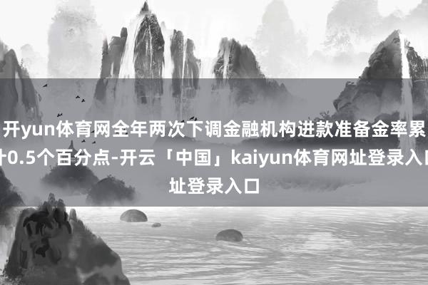 开yun体育网全年两次下调金融机构进款准备金率累计0.5个百分点-开云「中国」kaiyun体育网址登录入口