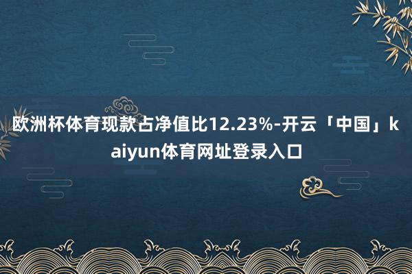 欧洲杯体育现款占净值比12.23%-开云「中国」kaiyun体育网址登录入口