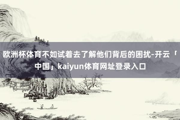 欧洲杯体育不如试着去了解他们背后的困扰-开云「中国」kaiyun体育网址登录入口