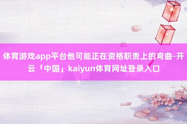 体育游戏app平台他可能正在资格职责上的弯曲-开云「中国」kaiyun体育网址登录入口