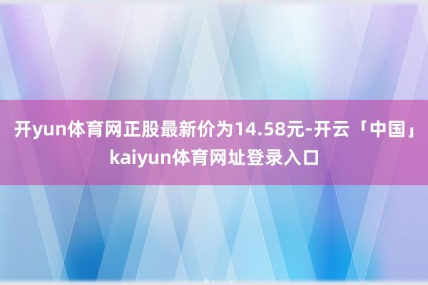 开yun体育网正股最新价为14.58元-开云「中国」kaiyun体育网址登录入口