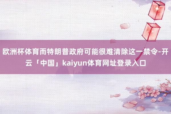 欧洲杯体育而特朗普政府可能很难清除这一禁令-开云「中国」kaiyun体育网址登录入口