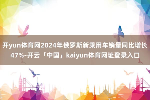 开yun体育网2024年俄罗斯新乘用车销量同比增长47%-开云「中国」kaiyun体育网址登录入口