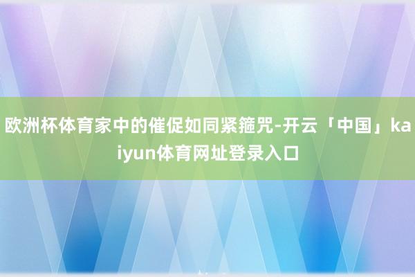 欧洲杯体育家中的催促如同紧箍咒-开云「中国」kaiyun体育网址登录入口