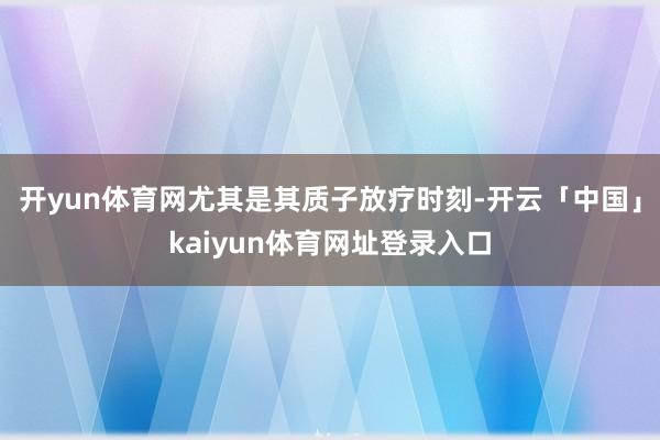 开yun体育网尤其是其质子放疗时刻-开云「中国」kaiyun体育网址登录入口