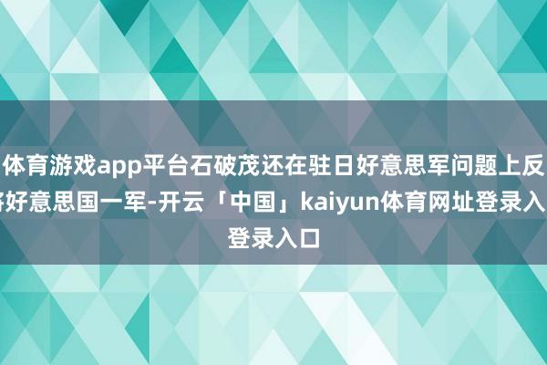 体育游戏app平台石破茂还在驻日好意思军问题上反将好意思国一军-开云「中国」kaiyun体育网址登录入口