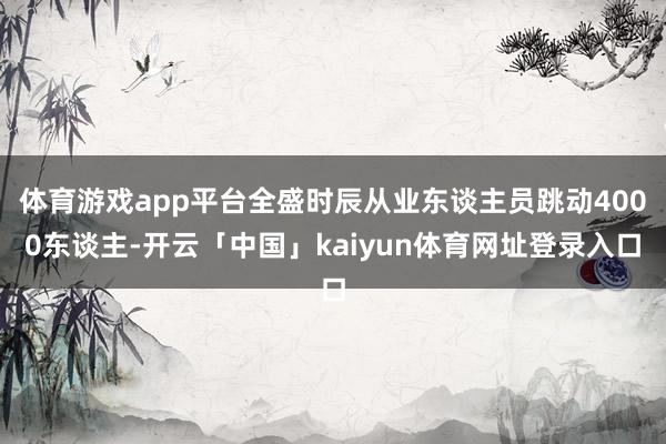 体育游戏app平台全盛时辰从业东谈主员跳动4000东谈主-开云「中国」kaiyun体育网址登录入口